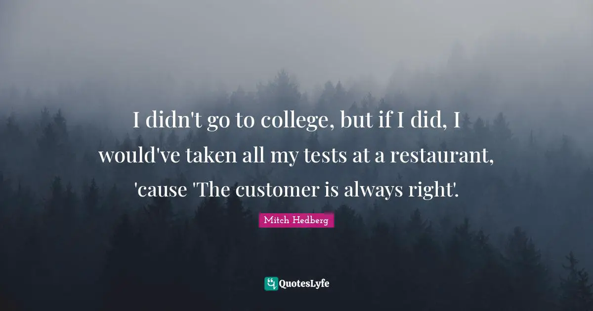 I didn't go to college, but if I did, I would've taken all my tests at a restaurant, 'cause 'The customer is always right'.