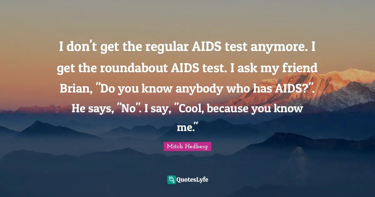 I don't get the regular AIDS test anymore. I get the roundabout AIDS test. I ask my friend Brian, "Do you know anybody who has AIDS?". He says, "No". I say, "Cool, because you know me."