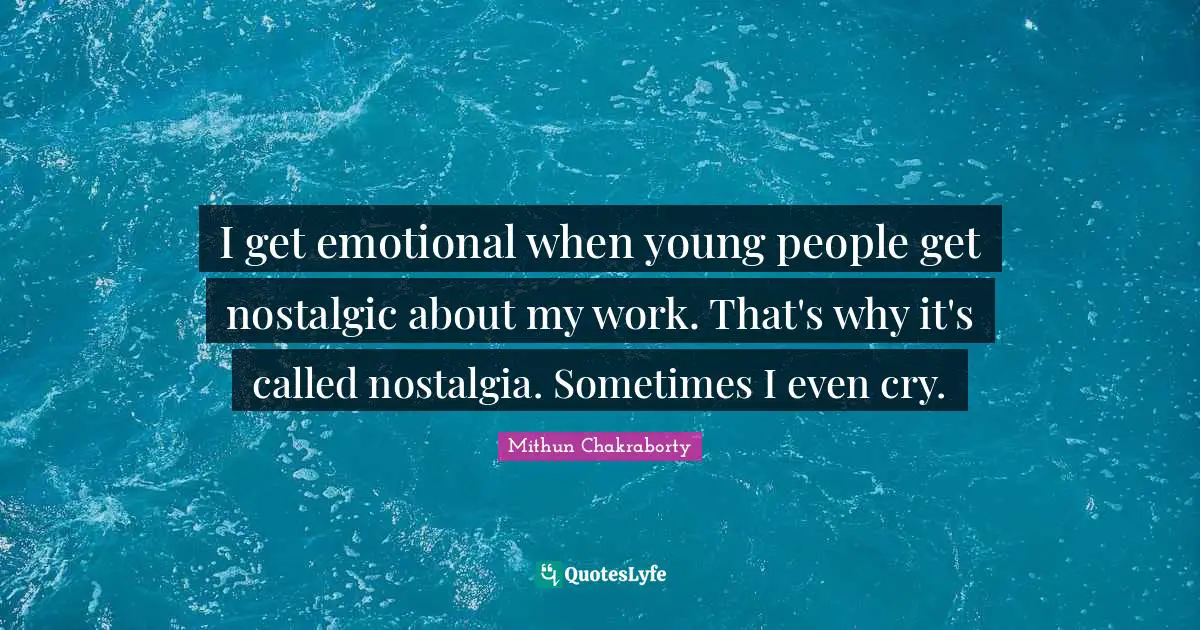 I get emotional when young people get nostalgic about my work. That's why it's called nostalgia. Sometimes I even cry.