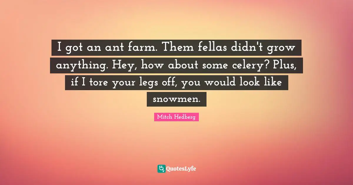 I got an ant farm. Them fellas didn't grow anything. Hey, how about some celery? Plus, if I tore your legs off, you would look like snowmen.