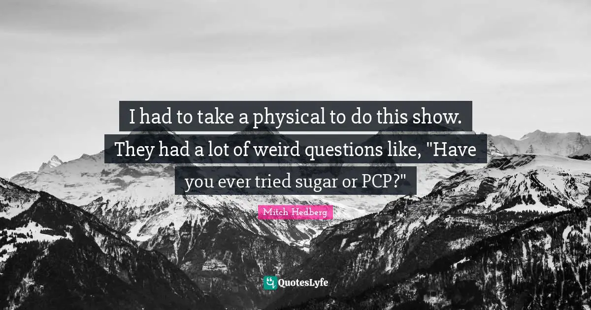 I had to take a physical to do this show. They had a lot of weird questions like, "Have you ever tried sugar or PCP?"