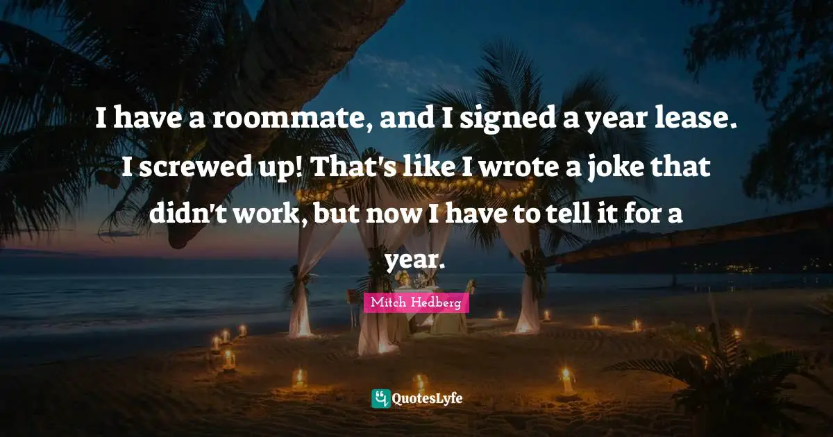 I have a roommate, and I signed a year lease. I screwed up! That's like I wrote a joke that didn't work, but now I have to tell it for a year.