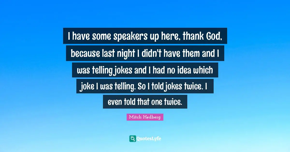 I have some speakers up here, thank God, because last night I didn't have them and I was telling jokes and I had no idea which joke I was telling. So I told jokes twice. I even told that one twice.