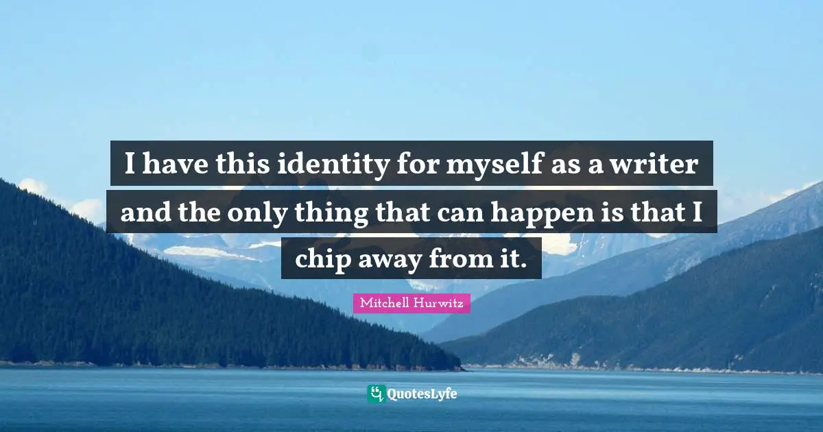 I have this identity for myself as a writer and the only thing that can happen is that I chip away from it.