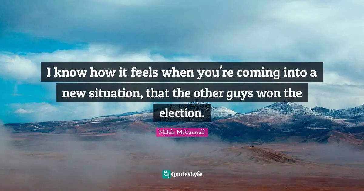 I know how it feels when you're coming into a new situation, that the other guys won the election.
