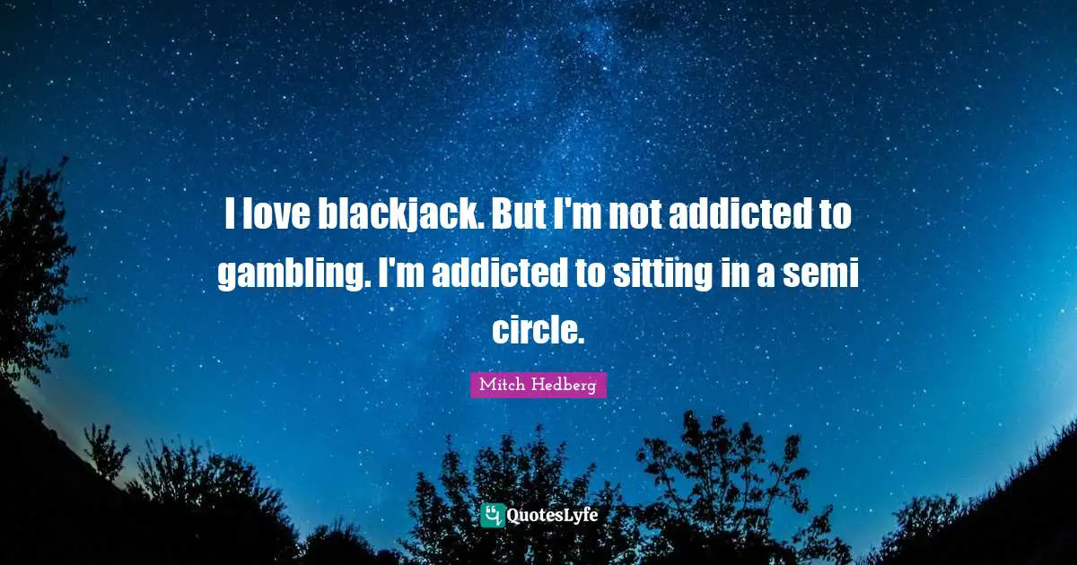 I love blackjack. But I'm not addicted to gambling. I'm addicted to sitting in a semi circle.