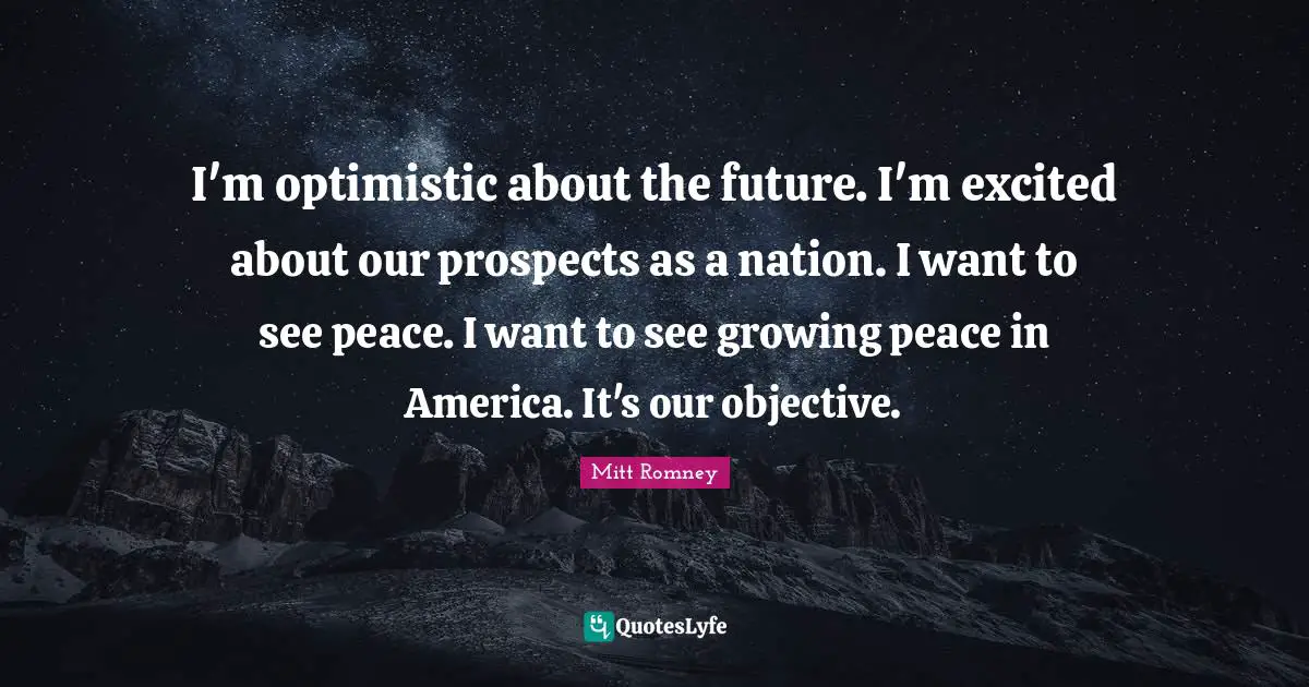 I'm optimistic about the future. I'm excited about our prospects as a nation. I want to see peace. I want to see growing peace in America. It's our objective.