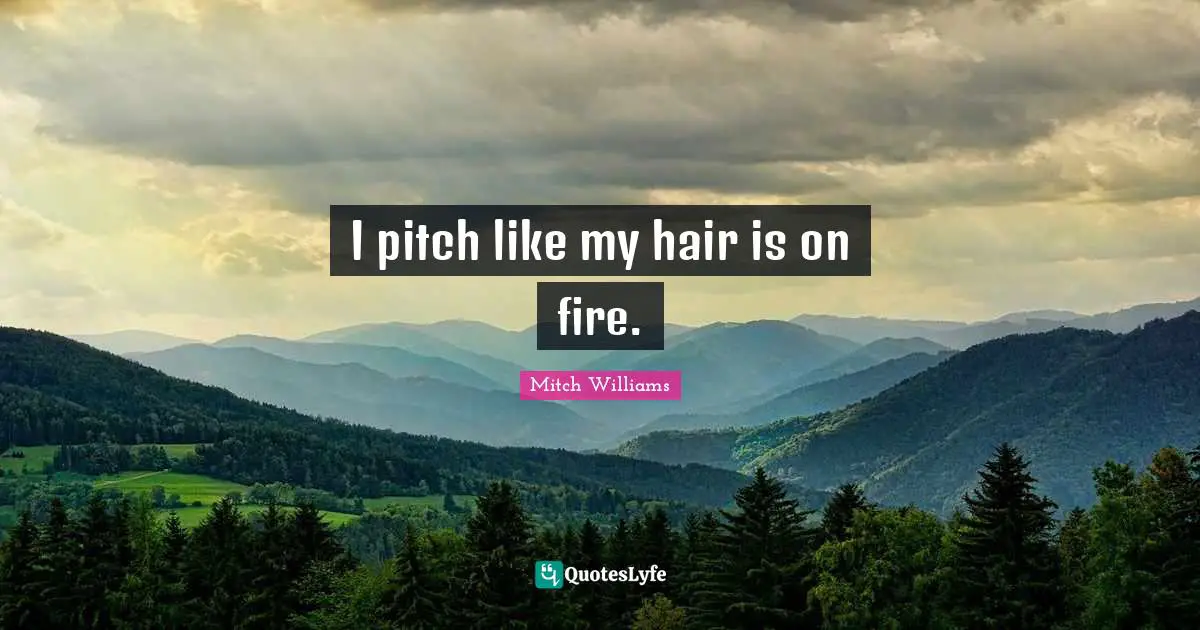I pitch like my hair is on fire.