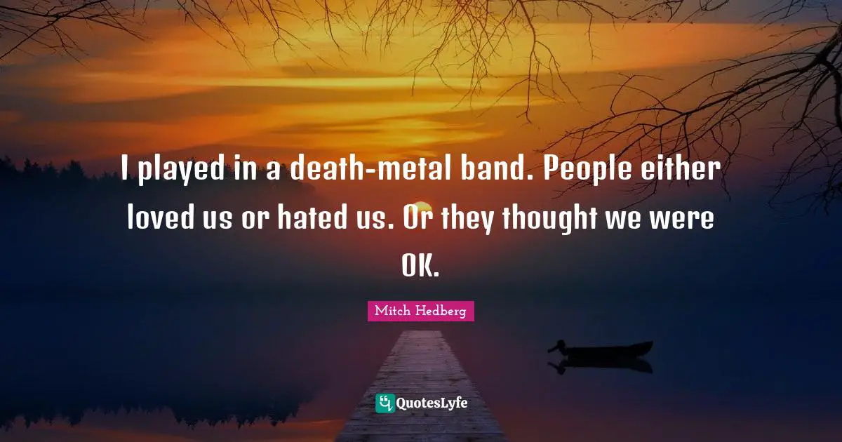 I played in a death-metal band. People either loved us or hated us. Or they thought we were OK.