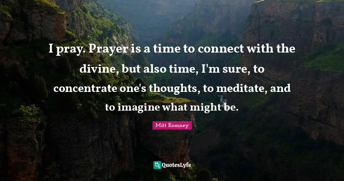 I pray. Prayer is a time to connect with the divine, but also time, I'm sure, to concentrate one's thoughts, to meditate, and to imagine what might be.