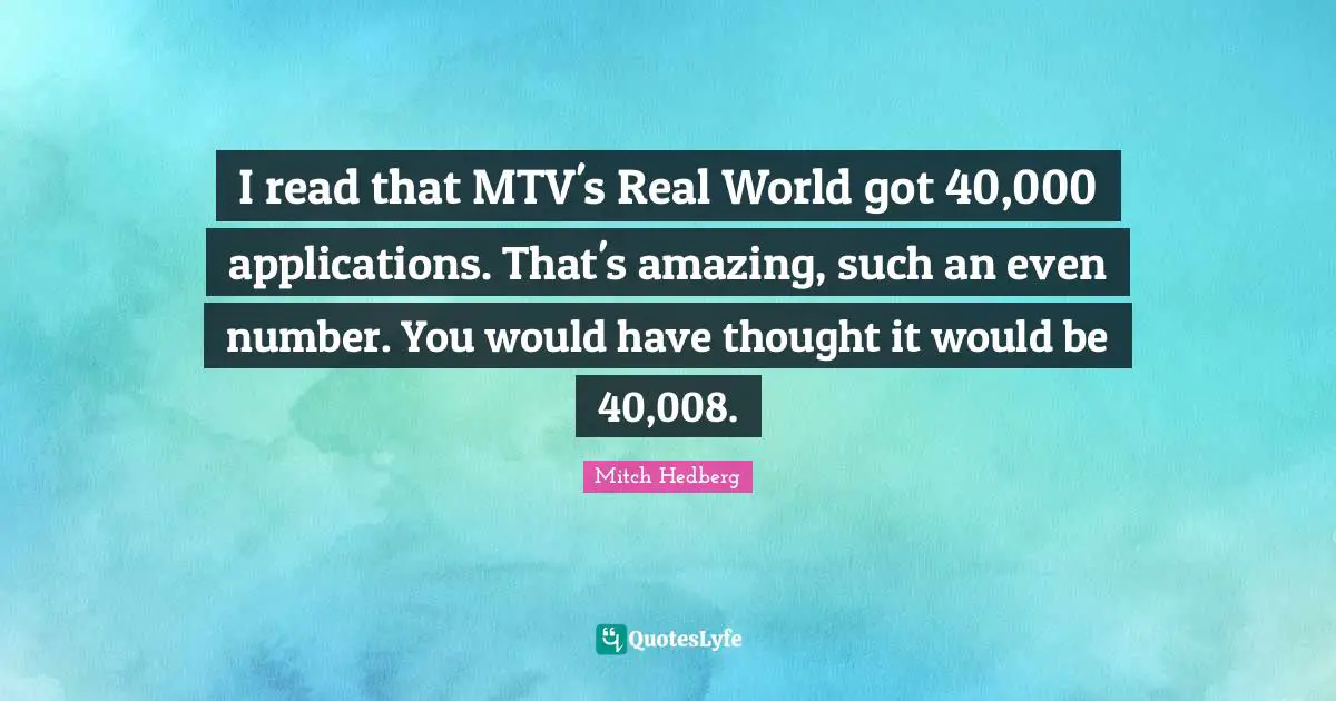 I read that MTV's Real World got 40,000 applications. That's amazing, such an even number. You would have thought it would be 40,008.