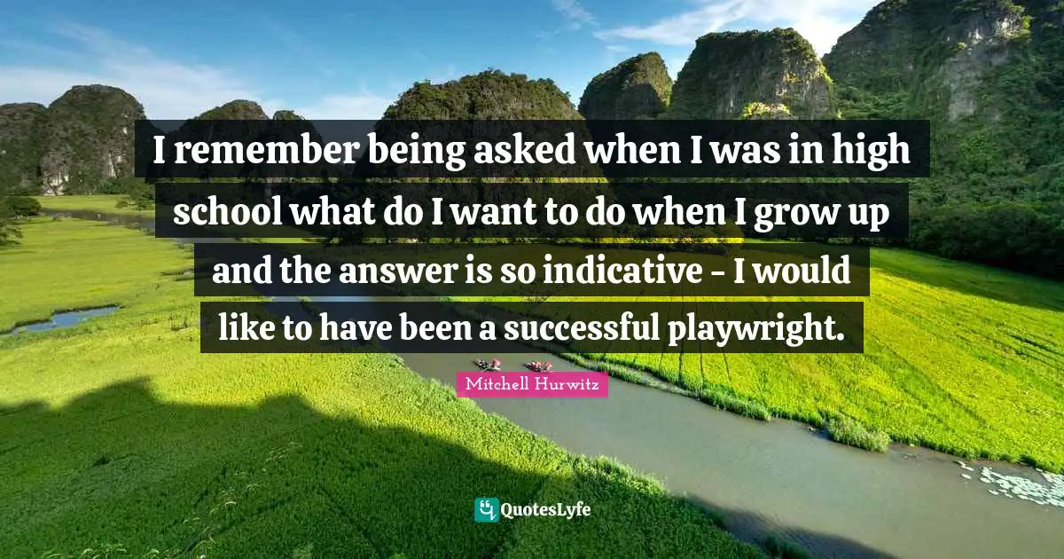 I remember being asked when I was in high school what do I want to do when I grow up and the answer is so indicative - I would like to have been a successful playwright.