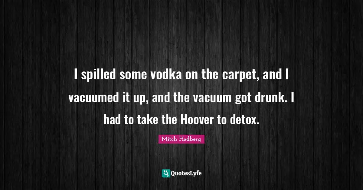 I spilled some vodka on the carpet, and I vacuumed it up, and the vacuum got drunk. I had to take the Hoover to detox.