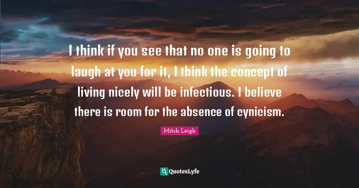 I think if you see that no one is going to laugh at you for it, I think the concept of living nicely will be infectious. I believe there is room for the absence of cynicism.