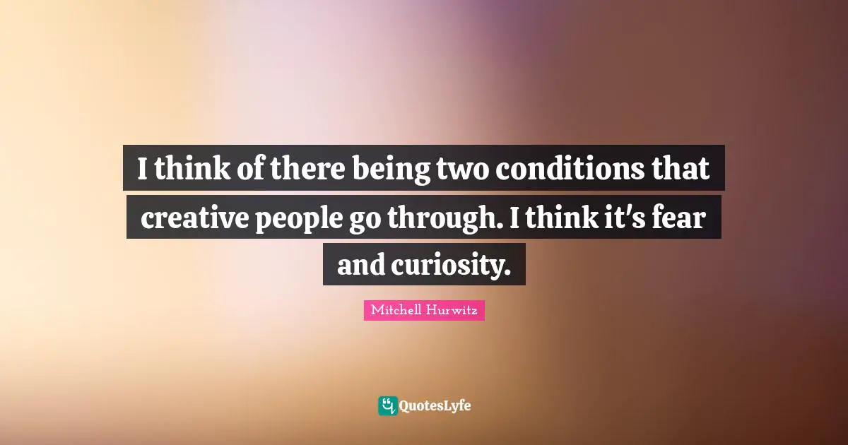 I think of there being two conditions that creative people go through. I think it's fear and curiosity.