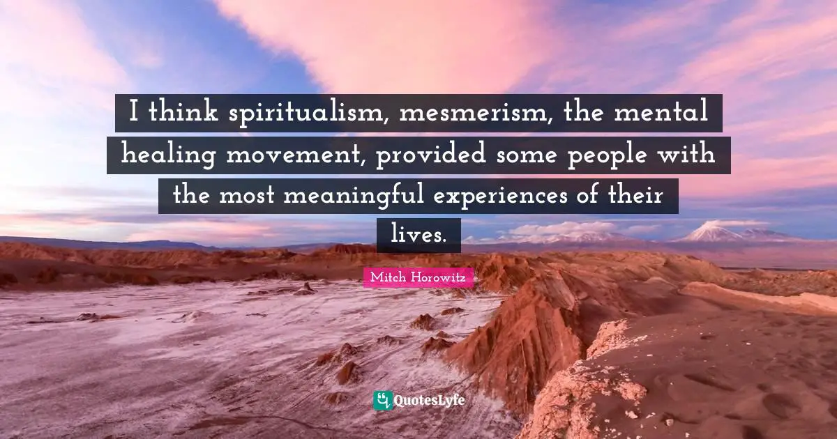 I think spiritualism, mesmerism, the mental healing movement, provided some people with the most meaningful experiences of their lives.