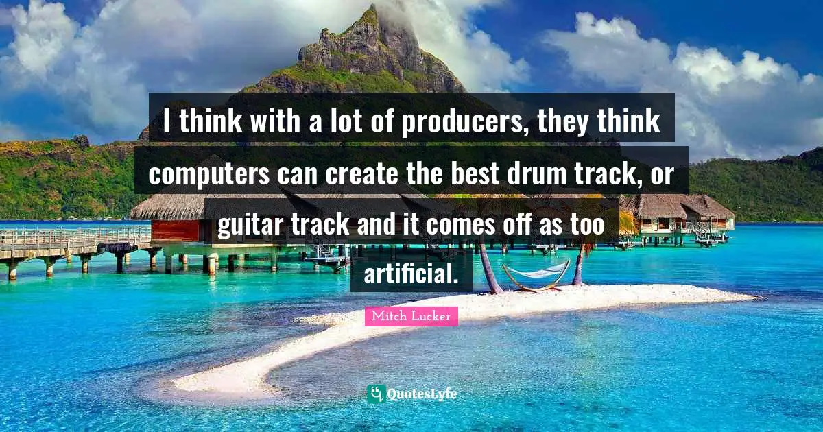 I think with a lot of producers, they think computers can create the best drum track, or guitar track and it comes off as too artificial.