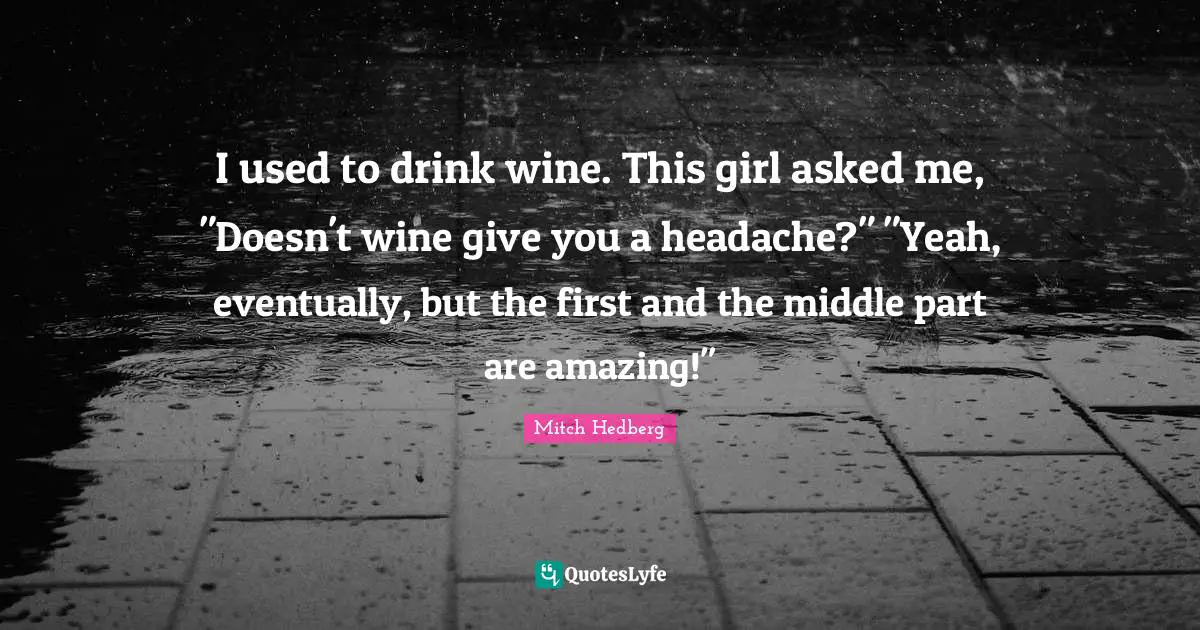I used to drink wine. This girl asked me, "Doesn't wine give you a headache?" "Yeah, eventually, but the first and the middle part are amazing!"