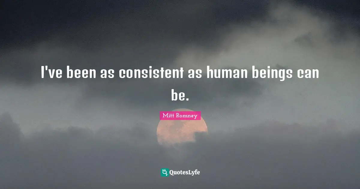 I've been as consistent as human beings can be.