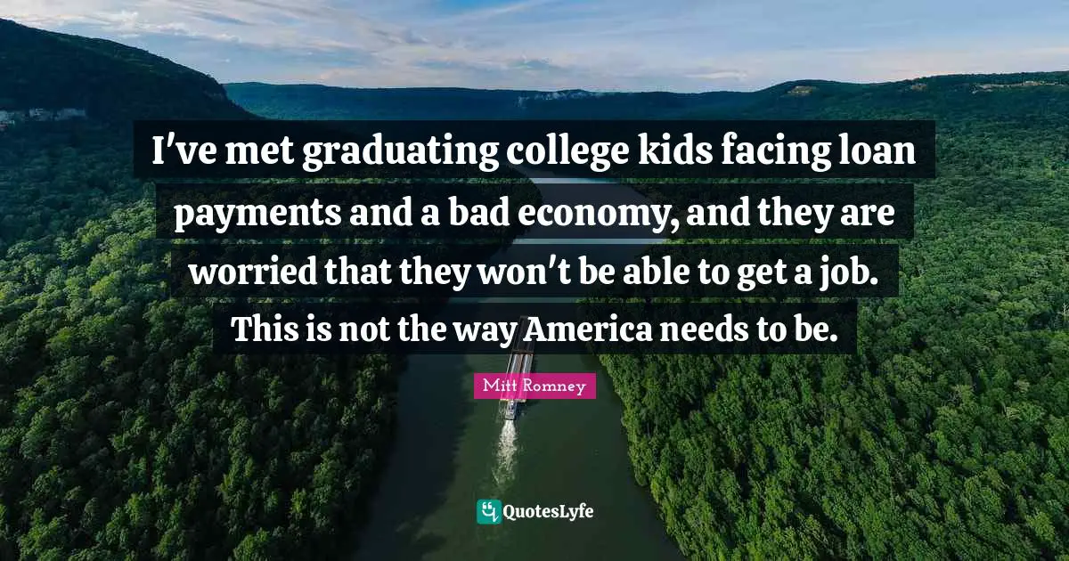 I've met graduating college kids facing loan payments and a bad economy, and they are worried that they won't be able to get a job. This is not the way America needs to be.