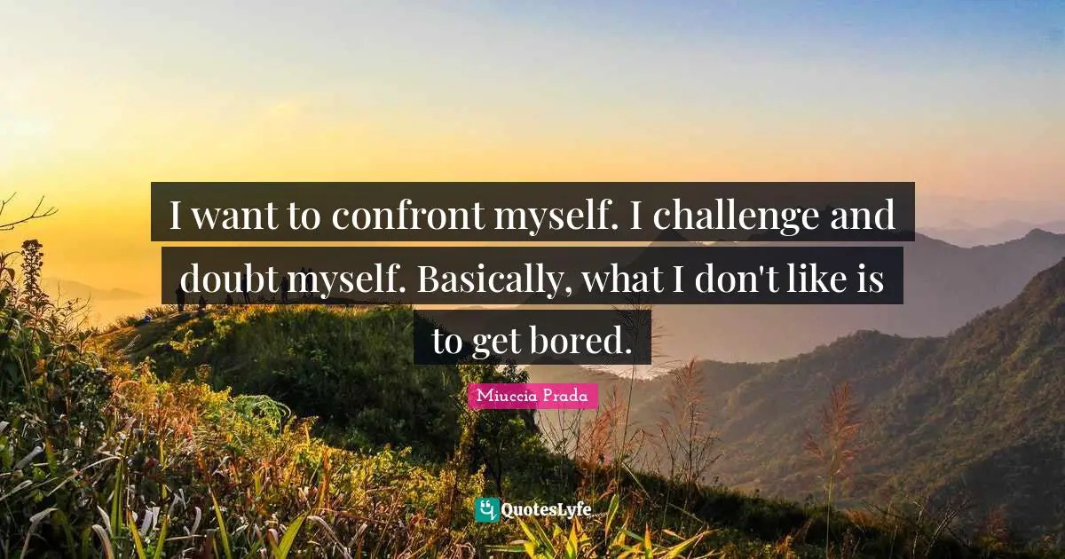 I want to confront myself. I challenge and doubt myself. Basically, what I don't like is to get bored.