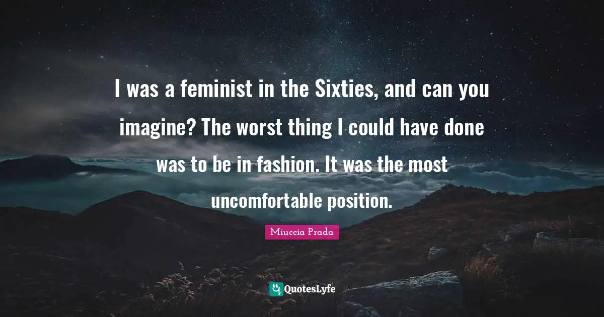 I was a feminist in the Sixties, and can you imagine? The worst thing I could have done was to be in fashion. It was the most uncomfortable position.