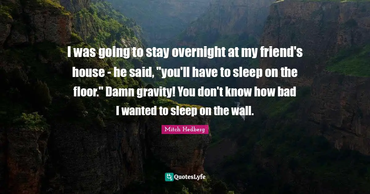 I was going to stay overnight at my friend's house - he said, "you'll have to sleep on the floor." Damn gravity! You don't know how bad I wanted to sleep on the wall.