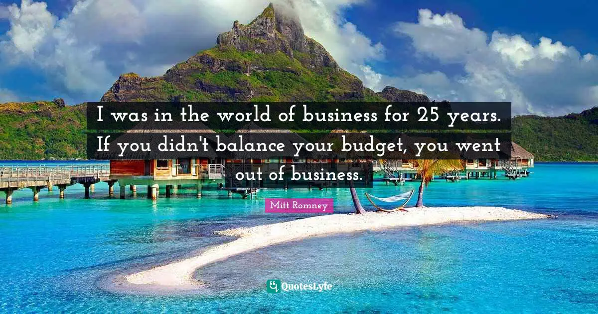 I was in the world of business for 25 years. If you didn't balance your budget, you went out of business.