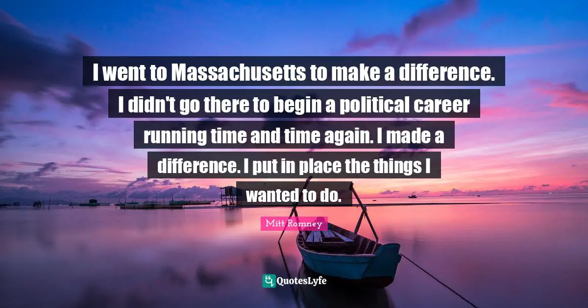 I went to Massachusetts to make a difference. I didn't go there to begin a political career running time and time again. I made a difference. I put in place the things I wanted to do.