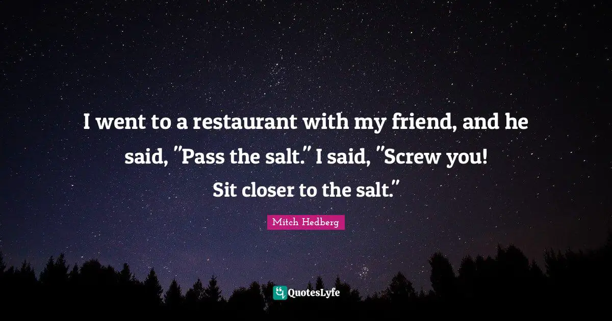 I went to a restaurant with my friend, and he said, "Pass the salt." I said, "Screw you! Sit closer to the salt."