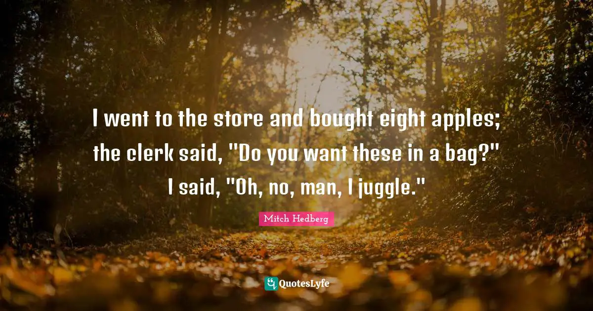 I went to the store and bought eight apples; the clerk said, "Do you want these in a bag?" I said, "Oh, no, man, I juggle."