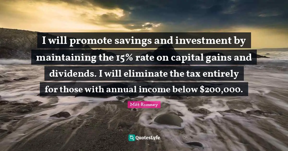 I will promote savings and investment by maintaining the 15% rate on capital gains and dividends. I will eliminate the tax entirely for those with annual income below $200,000.