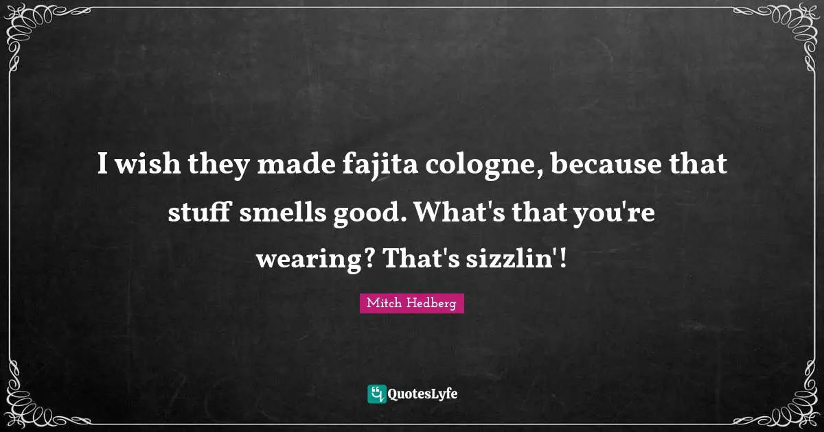 I wish they made fajita cologne, because that stuff smells good. What's that you're wearing? That's sizzlin'!