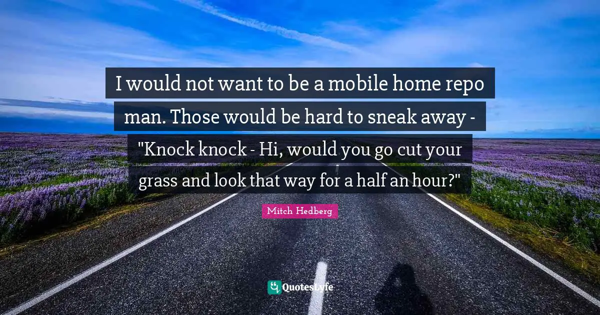 I would not want to be a mobile home repo man. Those would be hard to sneak away - "Knock knock - Hi, would you go cut your grass and look that way for a half an hour?"