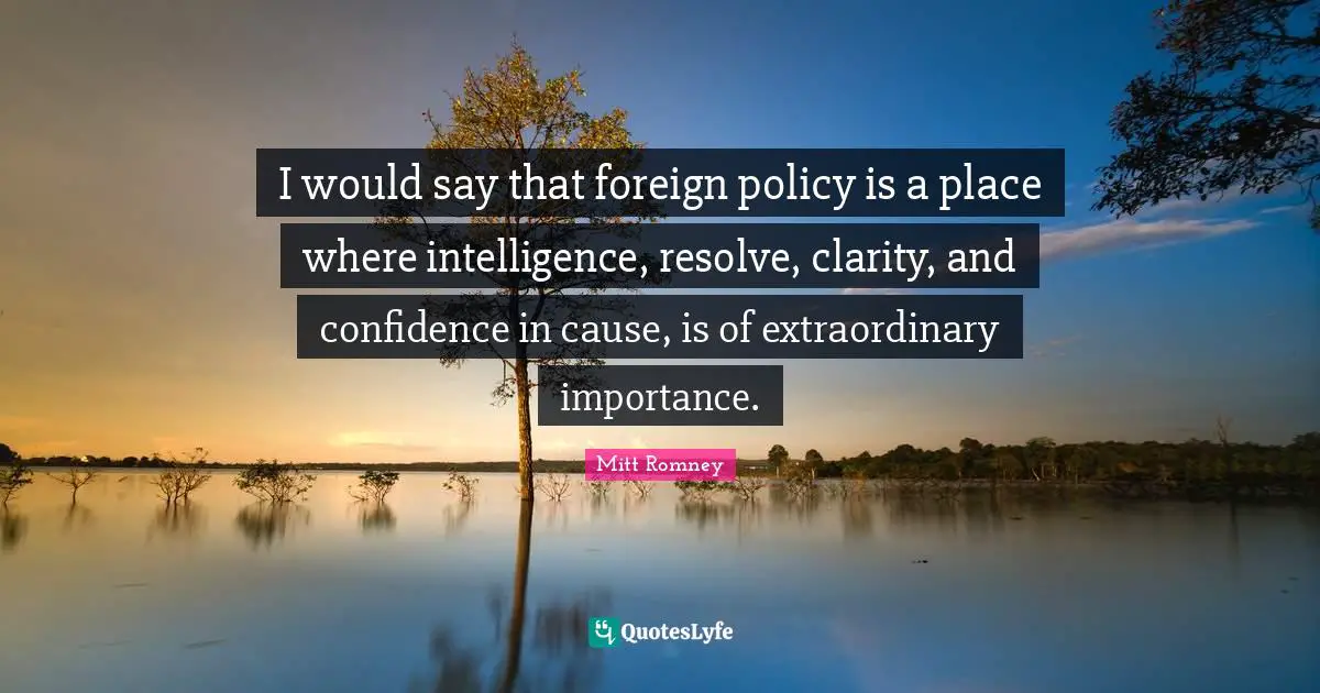 I would say that foreign policy is a place where intelligence, resolve, clarity, and confidence in cause, is of extraordinary importance.