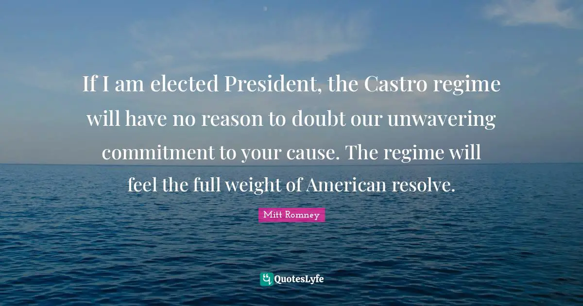 If I am elected President, the Castro regime will have no reason to doubt our unwavering commitment to your cause. The regime will feel the full weight of American resolve.
