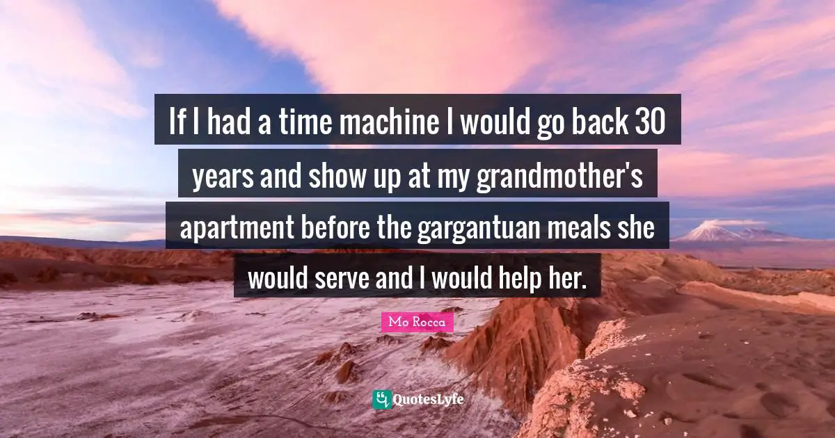 If I had a time machine I would go back 30 years and show up at my grandmother's apartment before the gargantuan meals she would serve and I would help her.