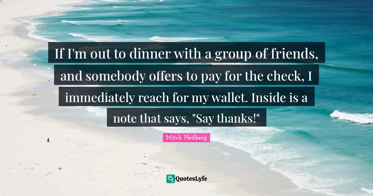 If I'm out to dinner with a group of friends, and somebody offers to pay for the check, I immediately reach for my wallet. Inside is a note that says, "Say thanks!"