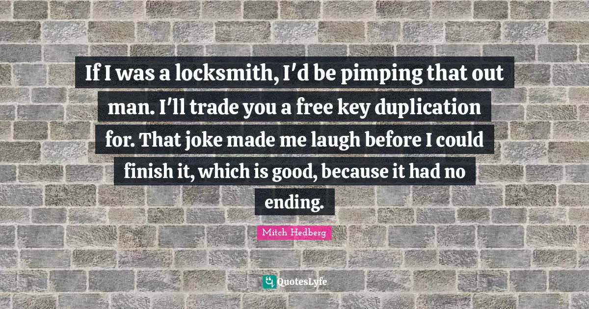 If I was a locksmith, I'd be pimping that out man. I'll trade you a free key duplication for. That joke made me laugh before I could finish it, which is good, because it had no ending.