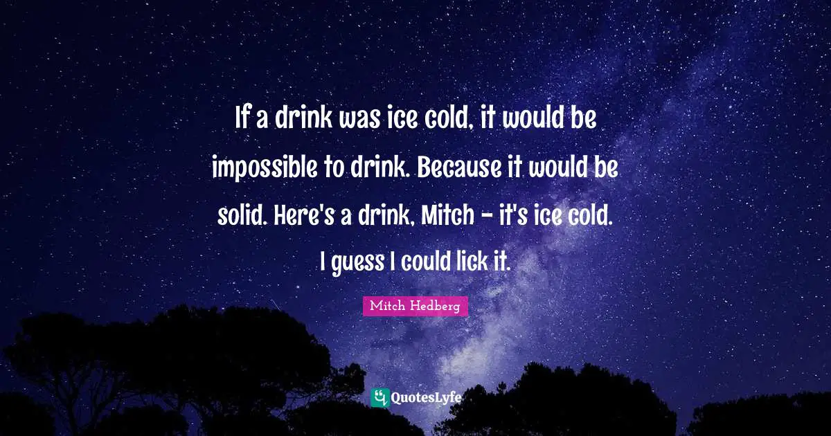 If a drink was ice cold, it would be impossible to drink. Because it would be solid. Here's a drink, Mitch - it's ice cold. I guess I could lick it.