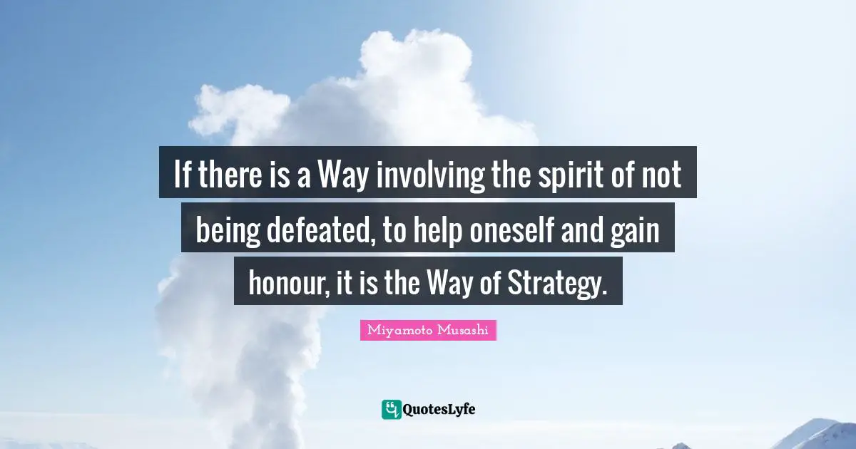 If there is a Way involving the spirit of not being defeated, to help oneself and gain honour, it is the Way of Strategy.