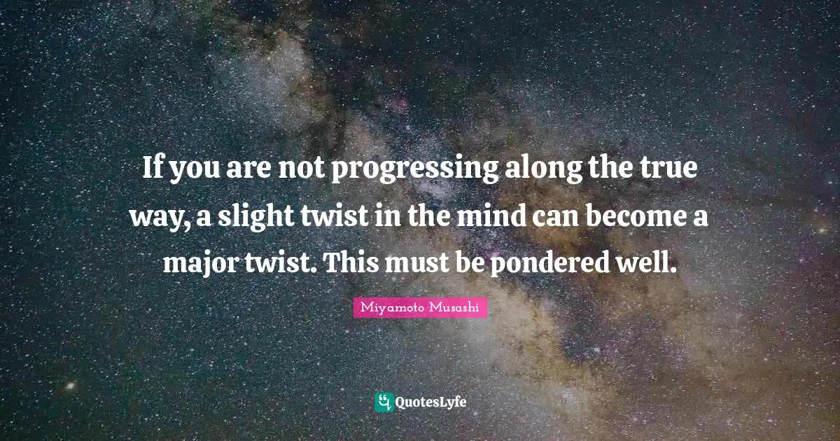 If you are not progressing along the true way, a slight twist in the mind can become a major twist. This must be pondered well.
