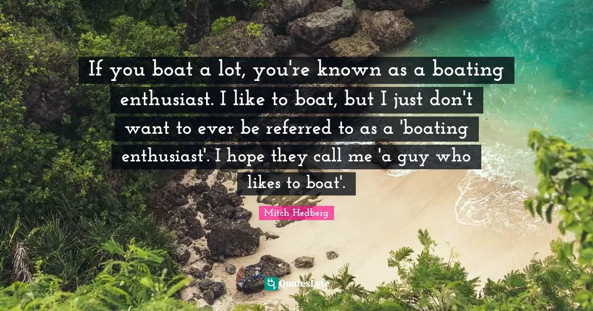 If you boat a lot, you're known as a boating enthusiast. I like to boat, but I just don't want to ever be referred to as a 'boating enthusiast'. I hope they call me 'a guy who likes to boat'.