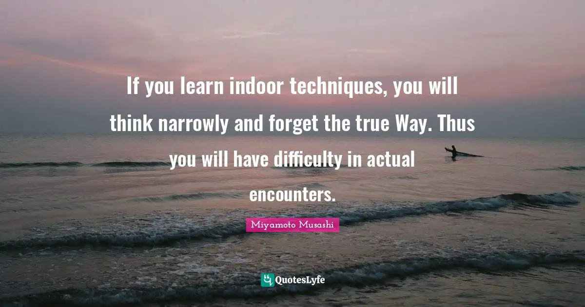 Encounters Quotes: "If you learn indoor techniques, you will think narrowly and forget the true Way. Thus you will have difficulty in actual encounters."