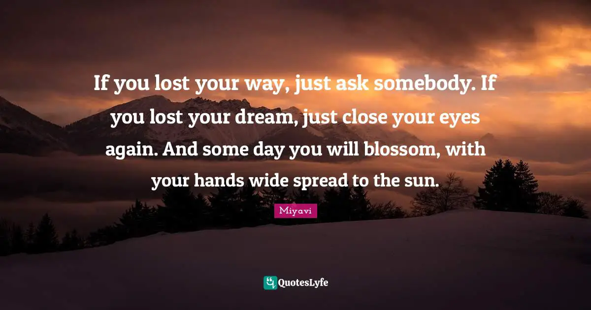 If you lost your way, just ask somebody. If you lost your dream, just close your eyes again. And some day you will blossom, with your hands wide spread to the sun.