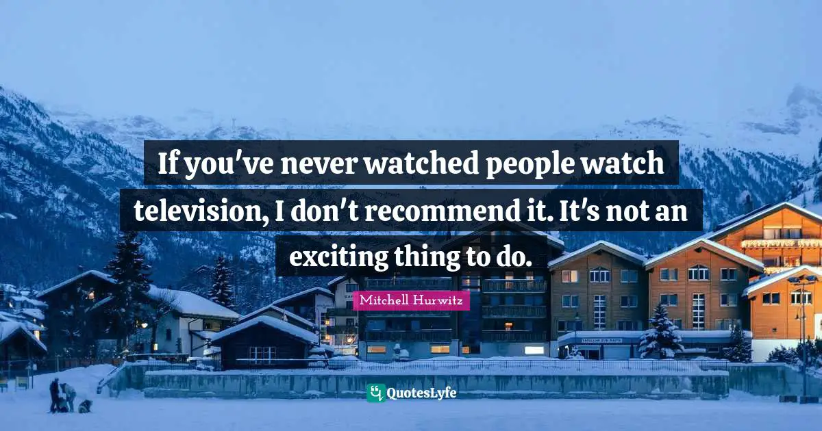 If you've never watched people watch television, I don't recommend it. It's not an exciting thing to do.