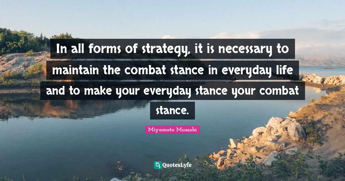 In all forms of strategy, it is necessary to maintain the combat stance in everyday life and to make your everyday stance your combat stance.