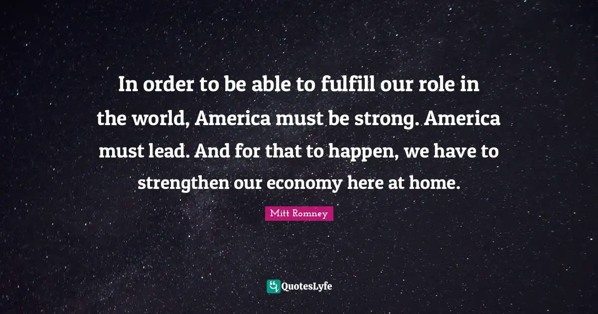 In order to be able to fulfill our role in the world, America must be strong. America must lead. And for that to happen, we have to strengthen our economy here at home.