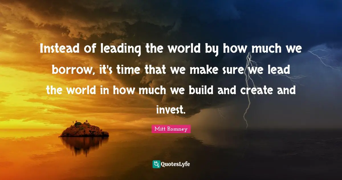 Instead of leading the world by how much we borrow, it's time that we make sure we lead the world in how much we build and create and invest.