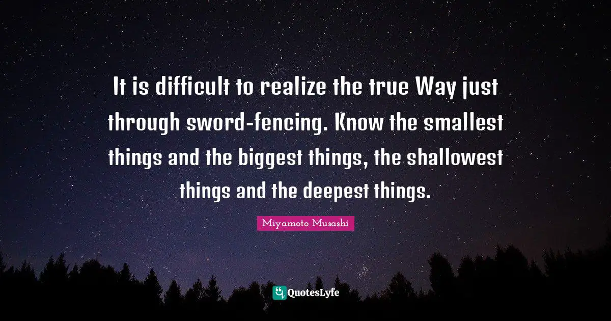 Fencing Quotes: "It is difficult to realize the true Way just through sword-fencing. Know the smallest things and the biggest things, the shallowest things and the deepest things."